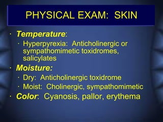 PHYSICAL EXAM: SKIN
•   Temperature:
    •   Hyperpyrexia: Anticholinergic or
        sympathomimetic toxidromes,
        salicylates
•   Moisture:
    •   Dry: Anticholinergic toxidrome
    •   Moist: Cholinergic, sympathomimetic
•   Color: Cyanosis, pallor, erythema
 