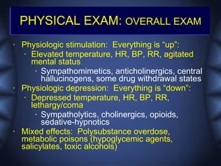 PHYSICAL EXAM: OVERALL EXAM
•   Physiologic stimulation: Everything is “up”:
     • Elevated temperature, HR, BP, RR, agitated

       mental status
         • Sympathomimetics, anticholinergics, central

           hallucinogens, some drug withdrawal states
•   Physiologic depression: Everything is “down”:
     • Depressed temperature, HR, BP, RR,

       lethargy/coma
         • Sympatholytics, cholinergics, opioids,

           sedative-hypnotics
•   Mixed effects: Polysubstance overdose,
    metabolic poisons (hypoglycemic agents,
    salicylates, toxic alcohols)
 