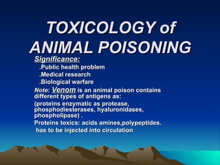 TOXICOLOGY of ANIMAL POISONING Significance: .Public health problem .Medical research .Biological warfare Note :  Venom   is an animal poison contains different types of antigens as: (proteins enzymatic as protease, phosphodiesterases, hyaluronidases, phospholipase) . Proteins toxics: acids amines,polypeptides. has to be injected into circulation  