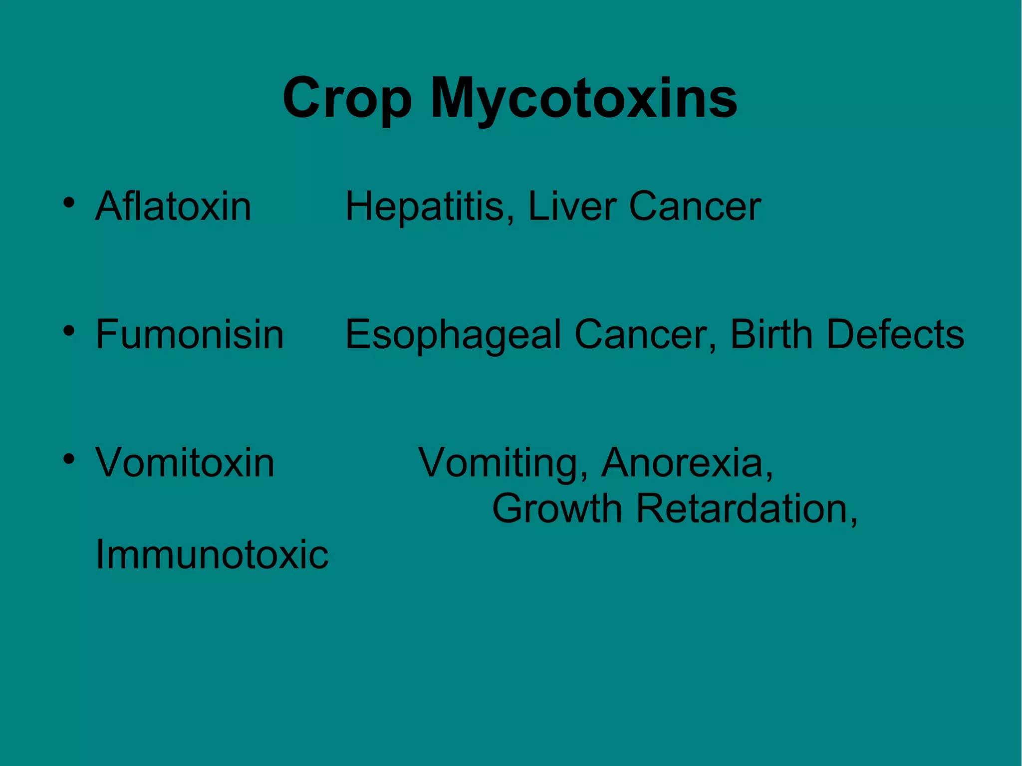 Crop Mycotoxins


Aflatoxin

Hepatitis, Liver Cancer



Fumonisin

Esophageal Cancer, Birth Defects



Vomitoxin
Immunotoxic

Vomiting, Anorexia,
Growth Retardation,

 