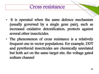 Cross resistance
• It is operated when the same defence mechanism
(usually governed by a single gene pair), such as
increased oxidative detoxification, protects against
several other insecticides.
• The phenomenon of cross resistance is a relatively
frequent one in vector populations. For example, DDT
and pyrethroid insecticides are chemically unrelated
but both act on the same target site, the voltage gated
sodium channel
28
 
