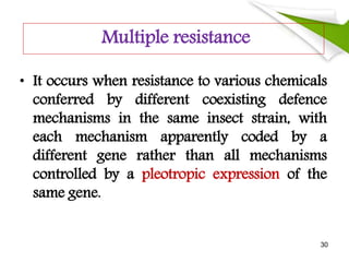Multiple resistance
• It occurs when resistance to various chemicals
conferred by different coexisting defence
mechanisms in the same insect strain, with
each mechanism apparently coded by a
different gene rather than all mechanisms
controlled by a pleotropic expression of the
same gene.
30
 