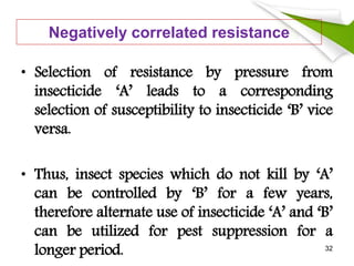 Negatively correlated resistance
• Selection of resistance by pressure from
insecticide ‘A’ leads to a corresponding
selection of susceptibility to insecticide ‘B’ vice
versa.
• Thus, insect species which do not kill by ‘A’
can be controlled by ‘B’ for a few years,
therefore alternate use of insecticide ‘A’ and ‘B’
can be utilized for pest suppression for a
longer period. 32
 