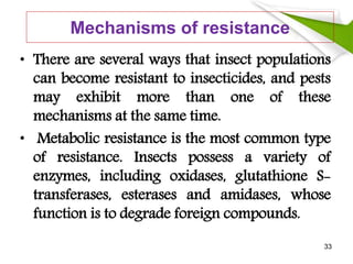 Mechanisms of resistance
• There are several ways that insect populations
can become resistant to insecticides, and pests
may exhibit more than one of these
mechanisms at the same time.
• Metabolic resistance is the most common type
of resistance. Insects possess a variety of
enzymes, including oxidases, glutathione S-
transferases, esterases and amidases, whose
function is to degrade foreign compounds.
33
 