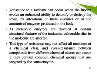 • Resistance to a toxicant can occur when the insects
evolve an enhanced ability to detoxify or destroy the
toxin, by alterations of these enzymes or of the
amounts of enzymes produced in the body.
• As metabolic enzymes are directed at certain
structural features of the toxicants, vulnerable sites in
the molecule are affected.
• This type of resistance may not affect all members of
a chemical class, and cross-resistance between
compounds from different chemical classes can occur
if they contain common chemical groups that are
targeted by the same enzyme.
34
 