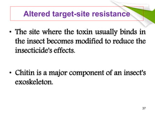 Altered target-site resistance
• The site where the toxin usually binds in
the insect becomes modified to reduce the
insecticide's effects.
• Chitin is a major component of an insect's
exoskeleton.
37
 