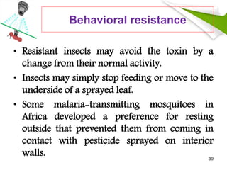 Behavioral resistance
• Resistant insects may avoid the toxin by a
change from their normal activity.
• Insects may simply stop feeding or move to the
underside of a sprayed leaf.
• Some malaria-transmitting mosquitoes in
Africa developed a preference for resting
outside that prevented them from coming in
contact with pesticide sprayed on interior
walls. 39
 