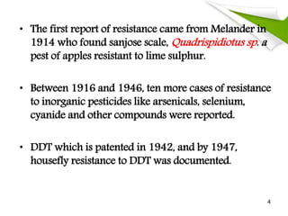 • The first report of resistance came from Melander in
1914 who found sanjose scale, Quadrispidiotus sp. a
pest of apples resistant to lime sulphur.
• Between 1916 and 1946, ten more cases of resistance
to inorganic pesticides like arsenicals, selenium,
cyanide and other compounds were reported.
• DDT which is patented in 1942, and by 1947,
housefly resistance to DDT was documented.
4
 