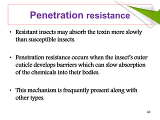 Penetration resistance
• Resistant insects may absorb the toxin more slowly
than susceptible insects.
• Penetration resistance occurs when the insect’s outer
cuticle develops barriers which can slow absorption
of the chemicals into their bodies.
• This mechanism is frequently present along with
other types.
40
 