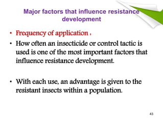 Major factors that influence resistance
development
• Frequency of application :
• How often an insecticide or control tactic is
used is one of the most important factors that
influence resistance development.
• With each use, an advantage is given to the
resistant insects within a population.
43
 