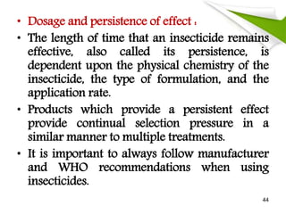 • Dosage and persistence of effect :
• The length of time that an insecticide remains
effective, also called its persistence, is
dependent upon the physical chemistry of the
insecticide, the type of formulation, and the
application rate.
• Products which provide a persistent effect
provide continual selection pressure in a
similar manner to multiple treatments.
• It is important to always follow manufacturer
and WHO recommendations when using
insecticides.
44
 