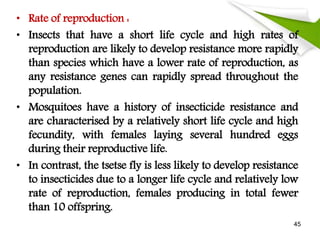• Rate of reproduction :
• Insects that have a short life cycle and high rates of
reproduction are likely to develop resistance more rapidly
than species which have a lower rate of reproduction, as
any resistance genes can rapidly spread throughout the
population.
• Mosquitoes have a history of insecticide resistance and
are characterised by a relatively short life cycle and high
fecundity, with females laying several hundred eggs
during their reproductive life.
• In contrast, the tsetse fly is less likely to develop resistance
to insecticides due to a longer life cycle and relatively low
rate of reproduction, females producing in total fewer
than 10 offspring.
45
 