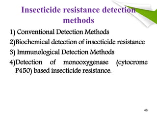 Insecticide resistance detection
methods
1) Conventional Detection Methods
2)Biochemical detection of insecticide resistance
3) Immunological Detection Methods
4)Detection of monooxygenase (cytocrome
P450) based insecticide resistance.
46
 