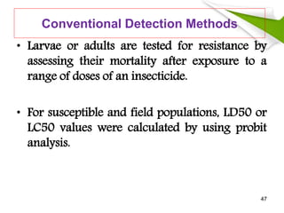 Conventional Detection Methods
• Larvae or adults are tested for resistance by
assessing their mortality after exposure to a
range of doses of an insecticide.
• For susceptible and field populations, LD50 or
LC50 values were calculated by using probit
analysis.
47
 