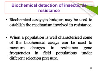 Biochemical detection of insecticide
resistance
• Biochemical assays/techniques may be used to
establish the mechanism involved in resistance.
• When a population is well characterised some
of the biochemical assays can be used to
measure changes in resistance gene
frequencies in field populations under
different selection pressure.
48
 