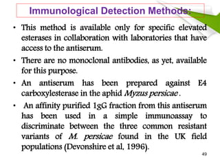 Immunological Detection Methods:
• This method is available only for specific elevated
esterases in collaboration with laboratories that have
access to the antiserum.
• There are no monoclonal antibodies, as yet, available
for this purpose.
• An antiserum has been prepared against E4
carboxylesterase in the aphid Myzus persicae .
• An affinity purified 1gG fraction from this antiserum
has been used in a simple immunoassay to
discriminate between the three common resistant
variants of M. persicae found in the UK field
populations (Devonshire et al, 1996).
49
 