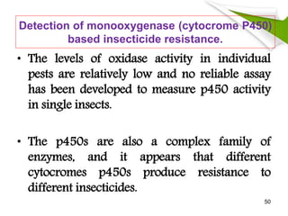 Detection of monooxygenase (cytocrome P450)
based insecticide resistance.
• The levels of oxidase activity in individual
pests are relatively low and no reliable assay
has been developed to measure p450 activity
in single insects.
• The p450s are also a complex family of
enzymes, and it appears that different
cytocromes p450s produce resistance to
different insecticides.
50
 