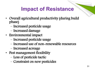 Impact of Resistance
• Overall agricultural productivity (during build
phase)
– Increased pesticide usage
– Increased damage
• Environmental impact
– Increased pesticide usage
– Increased use of non-renewable resources
– Increased acreage
• Pest management flexibility
– Loss of pesticide tactic
– Constraint on new pesticides
51
 