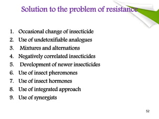 Solution to the problem of resistance
1. Occasional change of insecticide
2. Use of undetoxifiable analogues
3. Mixtures and alternations
4. Negatively correlated insecticides
5. Development of newer insecticides
6. Use of insect pheromones
7. Use of insect hormones
8. Use of integrated approach
9. Use of synergists
52
 