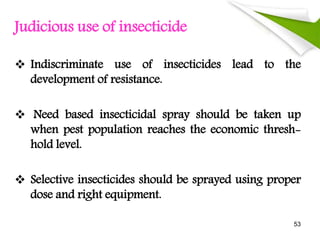 Judicious use of insecticide
 Indiscriminate use of insecticides lead to the
development of resistance.
 Need based insecticidal spray should be taken up
when pest population reaches the economic thresh-
hold level.
 Selective insecticides should be sprayed using proper
dose and right equipment.
53
 