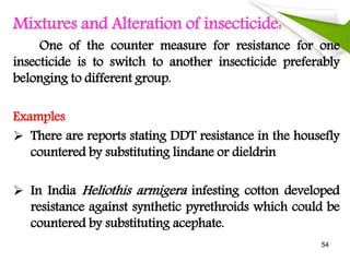 Mixtures and Alteration of insecticide:
One of the counter measure for resistance for one
insecticide is to switch to another insecticide preferably
belonging to different group.
Examples
 There are reports stating DDT resistance in the housefly
countered by substituting lindane or dieldrin
 In India Heliothis armigera infesting cotton developed
resistance against synthetic pyrethroids which could be
countered by substituting acephate.
54
 