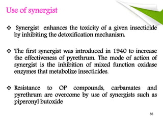 Use of synergist
 Synergist enhances the toxicity of a given insecticide
by inhibiting the detoxification mechanism.
 The first synergist was introduced in 1940 to increase
the effectiveness of pyrethrum. The mode of action of
synergist is the inhibition of mixed function oxidase
enzymes that metabolize insecticides.
 Resistance to OP compounds, carbamates and
pyrethrum are overcome by use of synergists such as
piperonyl butoxide
56
 