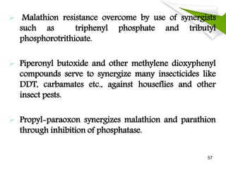  Malathion resistance overcome by use of synergists
such as triphenyl phosphate and tributyl
phosphorotrithioate.
 Piperonyl butoxide and other methylene dioxyphenyl
compounds serve to synergize many insecticides like
DDT, carbamates etc., against houseflies and other
insect pests.
 Propyl-paraoxon synergizes malathion and parathion
through inhibition of phosphatase.
57
 