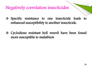 Negatively correlation insecticides
 Specific resistance to one insecticide leads to
enhanced susceptibility to another insecticide.
 Cyclodiene resistant boll weevil have been found
more susceptible to malathion
58
 