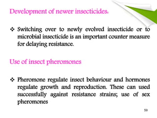 Development of newer insecticides:
 Switching over to newly evolved insecticide or to
microbial insecticide is an important counter measure
for delaying resistance.
Use of insect pheromones
 Pheromone regulate insect behaviour and hormones
regulate growth and reproduction. These can used
successfully against resistance strains; use of sex
pheromones
59
 