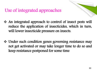 Use of integrated approaches
 An integrated approach to control of insect pests will
reduce the application of insecticides, which in turn,
will lower insecticide pressure on insects.
 Under such condition genes governing resistance may
not get activated or may take longer time to do so and
keep resistance postponed for some time
60
 