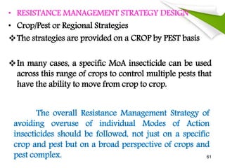 • RESISTANCE MANAGEMENT STRATEGY DESIGN
• Crop/Pest or Regional Strategies
The strategies are provided on a CROP by PEST basis
In many cases, a specific MoA insecticide can be used
across this range of crops to control multiple pests that
have the ability to move from crop to crop.
The overall Resistance Management Strategy of
avoiding overuse of individual Modes of Action
insecticides should be followed, not just on a specific
crop and pest but on a broad perspective of crops and
pest complex. 61
 