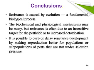 Conclusions:
• Resistance is caused by evolution — a fundamental
biological process.
• The biochemical and physiological mechanisms may
be many, but resistance is often due to an insensitive
target for the pesticide or to increased detoxication.
• It is possible to curb or delay resistance development
by making reproduction better for populations or
subpopulations of pests that are not under selection
pressure.
64
 