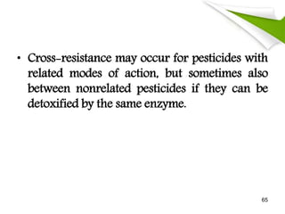 • Cross-resistance may occur for pesticides with
related modes of action, but sometimes also
between nonrelated pesticides if they can be
detoxified by the same enzyme.
65
 