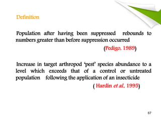 Definition
Population after having been suppressed rebounds to
numbers greater than before suppression occurred
(Pedigo, 1989)
Increase in target arthropod ‘pest’ species abundance to a
level which exceeds that of a control or untreated
population following the application of an insecticide
( Hardin et al., 1995)
67
 