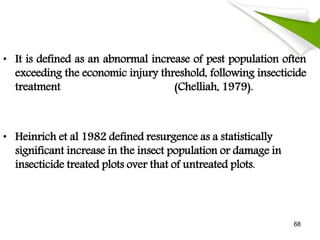 • It is defined as an abnormal increase of pest population often
exceeding the economic injury threshold, following insecticide
treatment (Chelliah, 1979).
• Heinrich et al 1982 defined resurgence as a statistically
significant increase in the insect population or damage in
insecticide treated plots over that of untreated plots.
68
 
