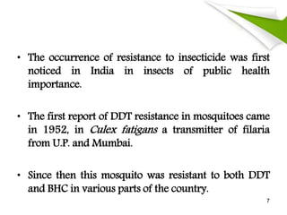 • The occurrence of resistance to insecticide was first
noticed in India in insects of public health
importance.
• The first report of DDT resistance in mosquitoes came
in 1952, in Culex fatigans a transmitter of filaria
from U.P. and Mumbai.
• Since then this mosquito was resistant to both DDT
and BHC in various parts of the country.
7
 