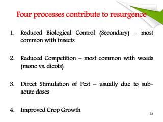 Four processes contribute to resurgence
1. Reduced Biological Control (Secondary) – most
common with insects
2. Reduced Competition – most common with weeds
(mono vs. dicots)
3. Direct Stimulation of Pest – usually due to sub-
acute doses
4. Improved Crop Growth 78
 