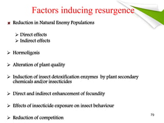 Factors inducing resurgence
Reduction in Natural Enemy Populations
 Direct effects
 Indirect effects
 Hormoligosis
 Alteration of plant quality
 Induction of insect detoxification enzymes by plant secondary
chemicals and/or insecticides
 Direct and indirect enhancement of fecundity
 Effects of insecticide exposure on insect behaviour
 Reduction of competition
79
 