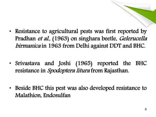 • Resistance to agricultural pests was first reported by
Pradhan et al., (1963) on singhara beetle, Gelerucella
birmanica in 1963 from Delhi against DDT and BHC.
• Srivastava and Joshi (1965) reported the BHC
resistance in Spodoptera litura from Rajasthan.
• Beside BHC this pest was also developed resistance to
Malathion, Endosulfan
8
 