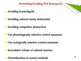 Preventing/Avoiding Pest Resurgence
 Avoiding hormoligosis
 Avoiding natural enemy destruction
 Avoiding competitor destruction
 Use physiologically selective control measures
 Use ecologically selective control measures
 Inoculative release of natural enemies
 Diversification of control methods
80
 