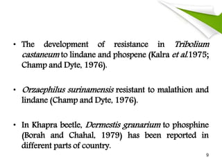 • The development of resistance in Tribolium
castaneum to lindane and phospene (Kalra et al.1975;
Champ and Dyte, 1976).
• Orzaephilus surinamensis resistant to malathion and
lindane (Champ and Dyte, 1976).
• In Khapra beetle, Dermestis granarium to phosphine
(Borah and Chahal, 1979) has been reported in
different parts of country.
9
 