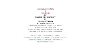 IMMUNOMODULATORS
A
SEMINAR
OF
MASTER OF PHARMACY
IN
PHARMACOLOGY
BY MOHD TANVEER
M PHARM (PHARMACOLOGY) 1ST YEAR
SUBJECT CODE – MPL103T
SUBJECT NAME – PHARMACOLOGICAL AND
TOXICOLOGICAL SCREENING METHODS
DEPARTMENT OF PHARMACOLOGY
TEERTHANKER MAHAVEER COLLEGE OF PHARMACY
TEERTHANKER MAHAVEER UNIVERSITY
MORADABAD INDIA
 