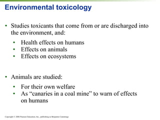 Environmental toxicology Studies toxicants that come from or are discharged into the environment, and: Health effects on humans Effects on animals Effects on ecosystems Animals are studied: For their own welfare As “canaries in a coal mine” to warn of effects  on humans 