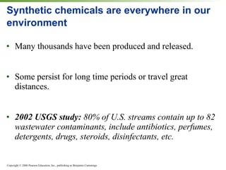 Synthetic chemicals are everywhere in our environment Many thousands have been produced and released. Some persist for long time periods or travel great distances. 2002 USGS study:  80% of U.S. streams contain up to 82 wastewater contaminants, include antibiotics, perfumes, detergents, drugs, steroids, disinfectants, etc. 