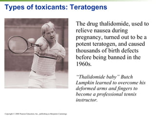 Types of toxicants: Teratogens The drug thalidomide, used to relieve nausea during pregnancy, turned out to be a potent teratogen, and caused thousands of birth defects before being banned in the 1960s .  “ Thalidomide baby” Butch Lumpkin learned to overcome his deformed arms and fingers to become a professional tennis instructor. 