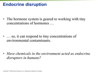Endocrine disruption The hormone system is geared to working with tiny concentrations of hormones … … so, it can respond to tiny concentrations of environmental contaminants. Have chemicals in the environment acted as endocrine disruptors in humans? 