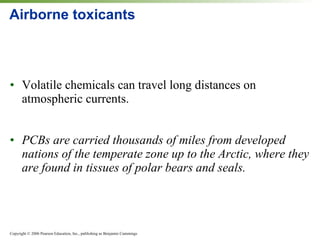 Airborne toxicants Volatile chemicals can travel long distances on atmospheric currents. PCBs are carried thousands of miles from developed nations of the temperate zone up to the Arctic, where they are found in tissues of polar bears and seals. 