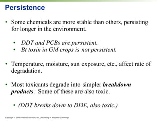 Persistence Some chemicals are more stable than others, persisting for longer in the environment. DDT and PCBs are persistent. Bt toxin in GM crops is not persistent. Temperature, moisture, sun exposure, etc., affect rate of degradation. Most toxicants degrade into simpler  breakdown products .  Some of these are also toxic.  (DDT breaks down to DDE, also toxic.) 