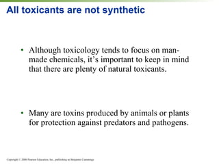 All toxicants are not synthetic Although toxicology tends to focus on man-made chemicals, it’s important to keep in mind that there are plenty of natural toxicants. Many are toxins produced by animals or plants for protection against predators and pathogens. 