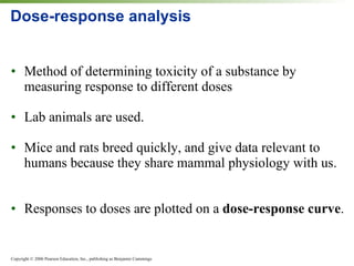 Dose-response analysis Method of determining toxicity of a substance by measuring response to different doses Lab animals are used. Mice and rats breed quickly, and give data relevant to humans because they share mammal physiology with us. Responses to doses are plotted on a  dose-response curve . 